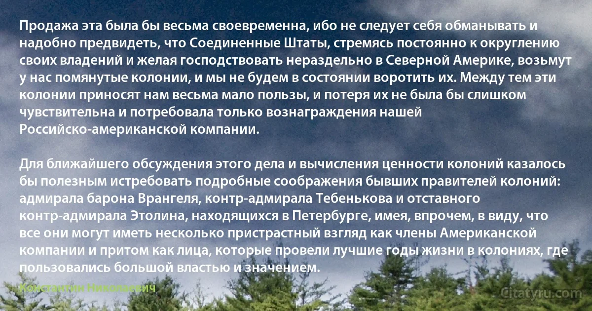 Продажа эта была бы весьма своевременна, ибо не следует себя обманывать и надобно предвидеть, что Соединенные Штаты, стремясь постоянно к округлению своих владений и желая господствовать нераздельно в Северной Америке, возьмут у нас помянутые колонии, и мы не будем в состоянии воротить их. Между тем эти колонии приносят нам весьма мало пользы, и потеря их не была бы слишком чувствительна и потребовала только вознаграждения нашей Российско-американской компании.

Для ближайшего обсуждения этого дела и вычисления ценности колоний казалось бы полезным истребовать подробные соображения бывших правителей колоний: адмирала барона Врангеля, контр-адмирала Тебенькова и отставного контр-адмирала Этолина, находящихся в Петербурге, имея, впрочем, в виду, что все они могут иметь несколько пристрастный взгляд как члены Американской компании и притом как лица, которые провели лучшие годы жизни в колониях, где пользовались большой властью и значением. (Константин Николаевич)