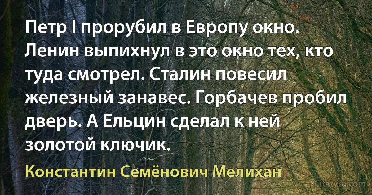 Петр I прорубил в Европу окно. Ленин выпихнул в это окно тех, кто туда смотрел. Сталин повесил железный занавес. Горбачев пробил дверь. А Ельцин сделал к ней золотой ключик. (Константин Семёнович Мелихан)