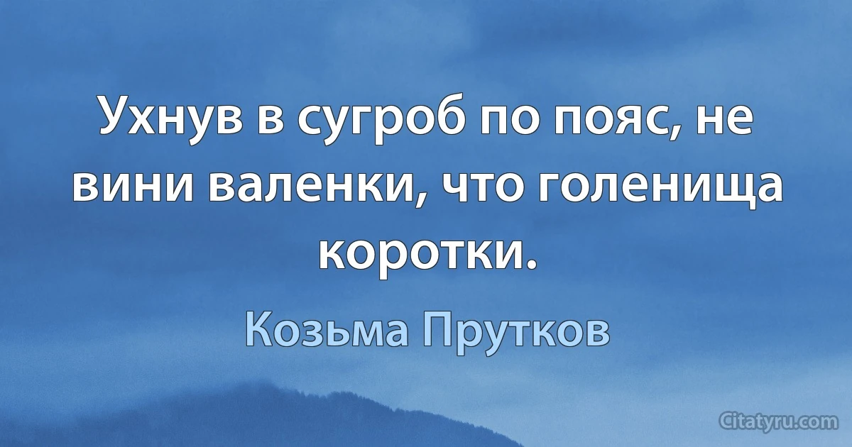 Ухнув в сугроб по пояс, не вини валенки, что голенища коротки. (Козьма Прутков)