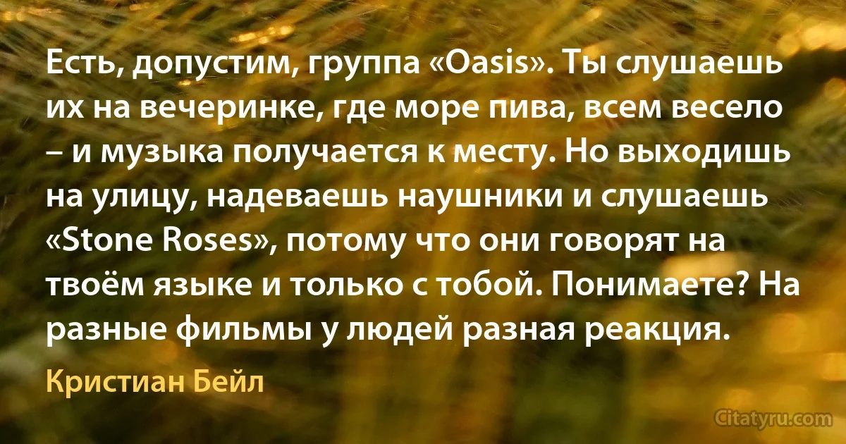 Есть, допустим, группа «Oasis». Ты слушаешь их на вечеринке, где море пива, всем весело – и музыка получается к месту. Но выходишь на улицу, надеваешь наушники и слушаешь «Stone Roses», потому что они говорят на твоём языке и только с тобой. Понимаете? На разные фильмы у людей разная реакция. (Кристиан Бейл)