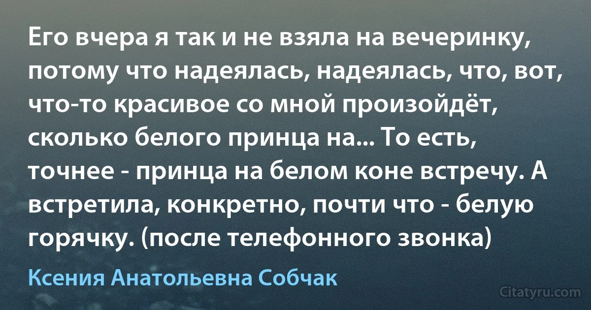 Его вчера я так и не взяла на вечеринку, потому что надеялась, надеялась, что, вот, что-то красивое со мной произойдёт, сколько белого принца на... То есть, точнее - принца на белом коне встречу. А встретила, конкретно, почти что - белую горячку. (после телефонного звонка) (Ксения Анатольевна Собчак)