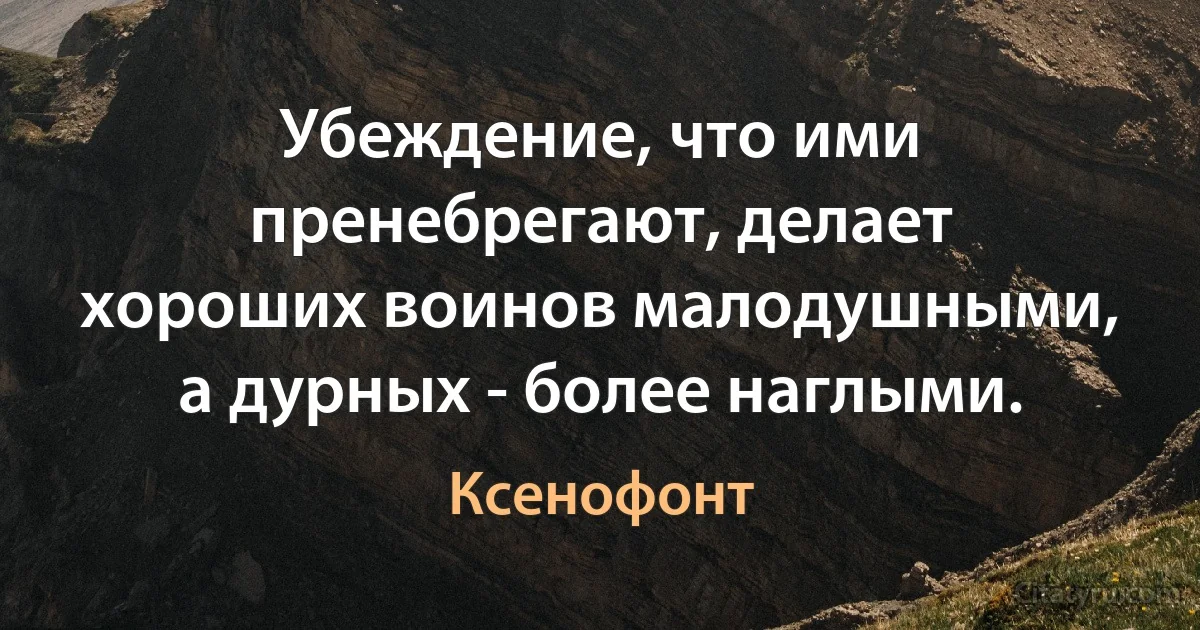 Убеждение, что ими пренебрегают, делает хороших воинов малодушными, а дурных - более наглыми. (Ксенофонт)