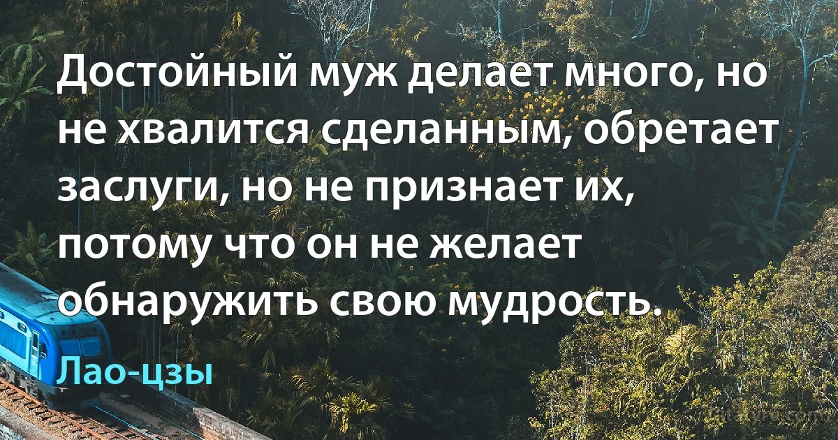 Достойный муж делает много, но не хвалится сделанным, обретает заслуги, но не признает их, потому что он не желает обнаружить свою мудрость. (Лао-цзы)