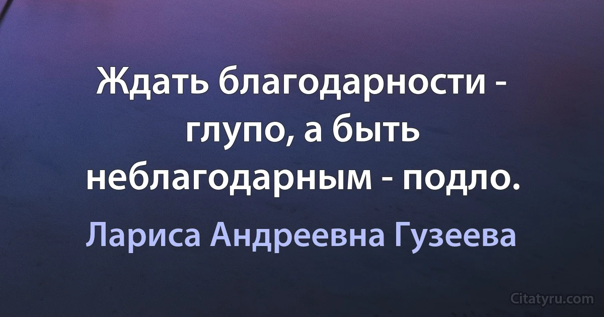 Ждать благодарности - глупо, а быть неблагодарным - подло. (Лариса Андреевна Гузеева)