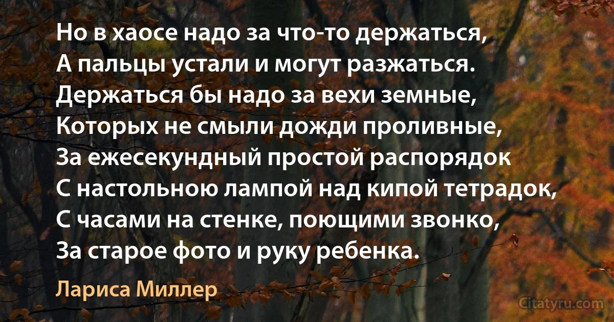 Но в хаосе надо за что-то держаться,
А пальцы устали и могут разжаться.
Держаться бы надо за вехи земные,
Которых не смыли дожди проливные,
За ежесекундный простой распорядок
С настольною лампой над кипой тетрадок,
С часами на стенке, поющими звонко,
За старое фото и руку ребенка. (Лариса Миллер)