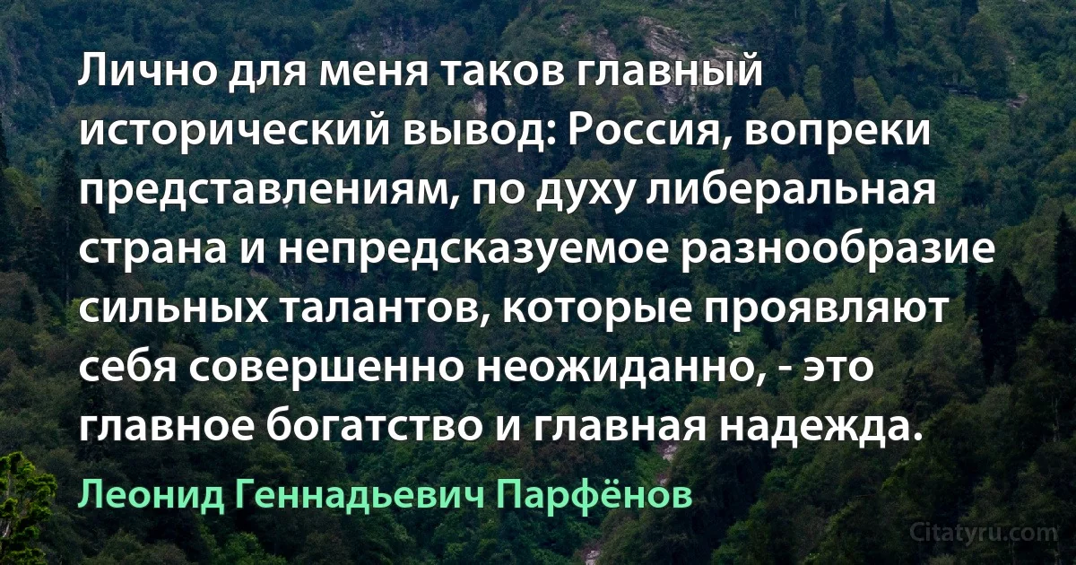 Лично для меня таков главный исторический вывод: Россия, вопреки представлениям, по духу либеральная страна и непредсказуемое разнообразие сильных талантов, которые проявляют себя совершенно неожиданно, - это главное богатство и главная надежда. (Леонид Геннадьевич Парфёнов)