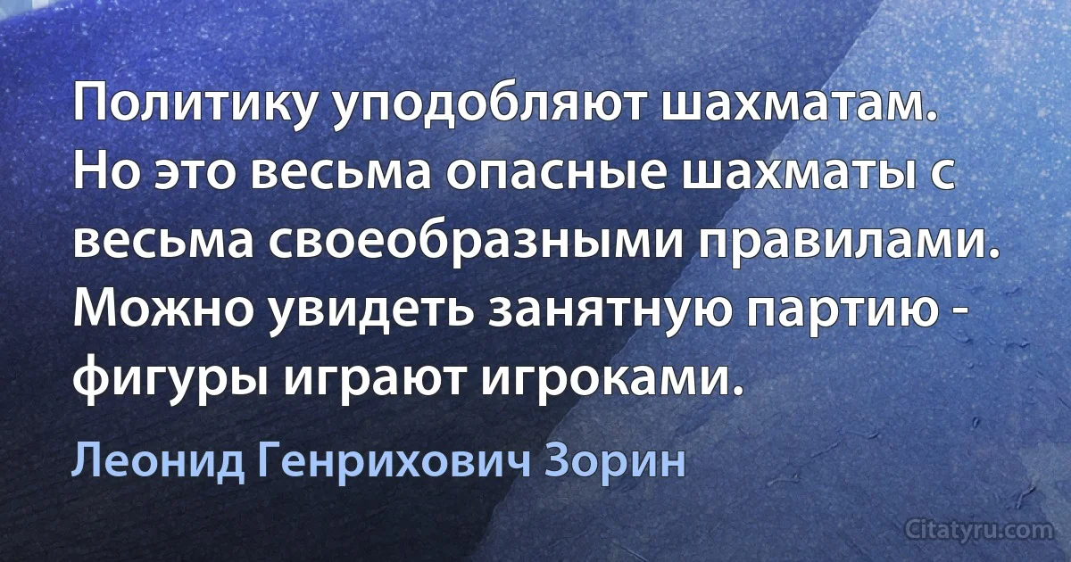 Политику уподобляют шахматам. Но это весьма опасные шахматы с весьма своеобразными правилами. Можно увидеть занятную партию - фигуры играют игроками. (Леонид Генрихович Зорин)