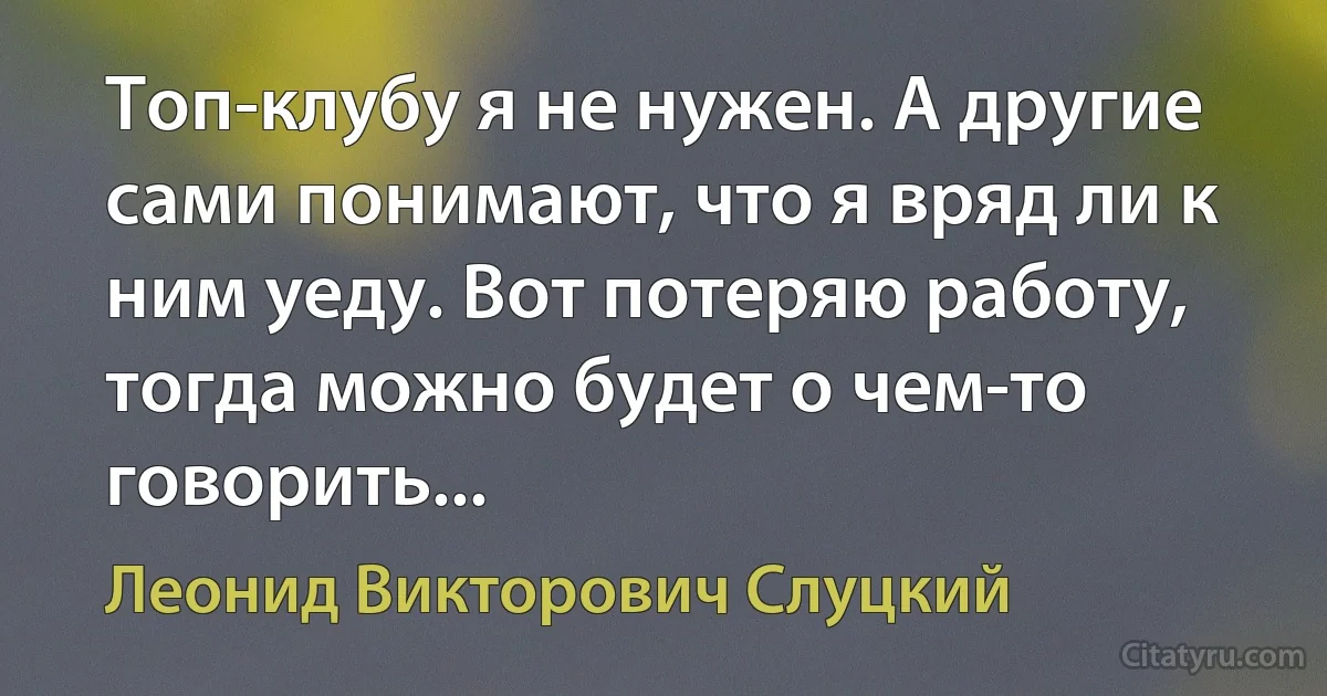 Топ-клубу я не нужен. А другие сами понимают, что я вряд ли к ним уеду. Вот потеряю работу, тогда можно будет о чем-то говорить... (Леонид Викторович Слуцкий)