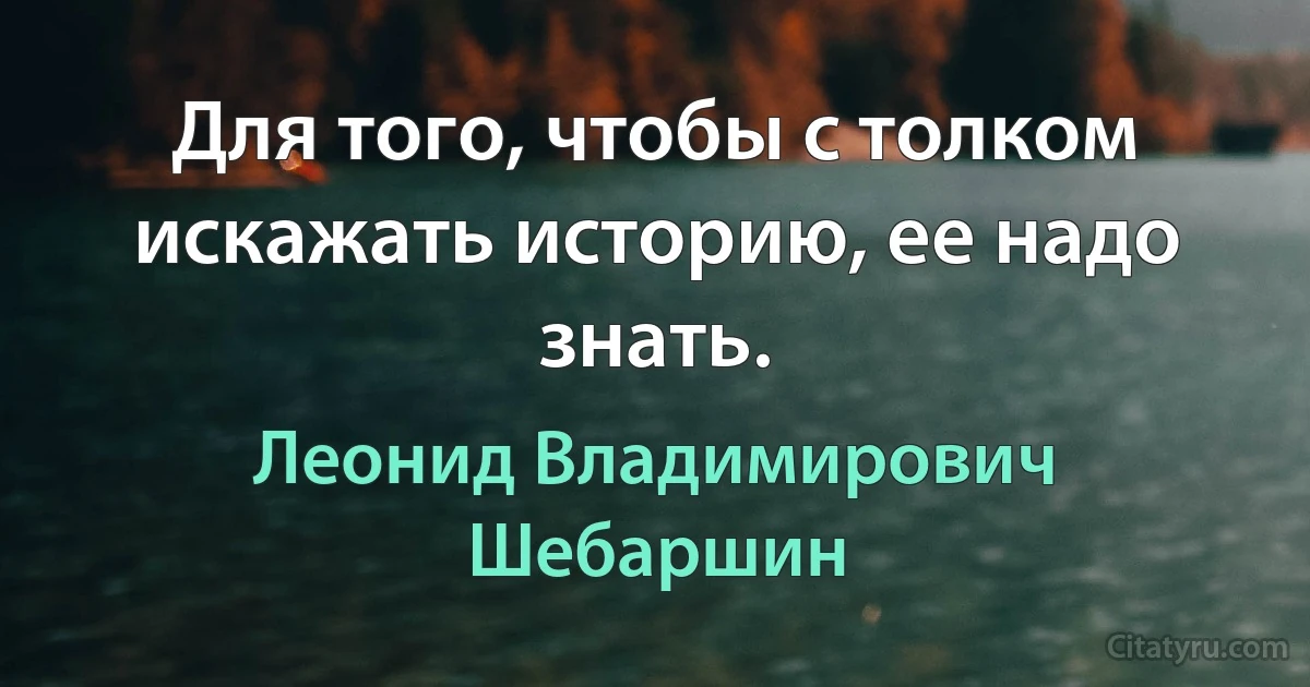 Для того, чтобы с толком искажать историю, ее надо знать. (Леонид Владимирович Шебаршин)