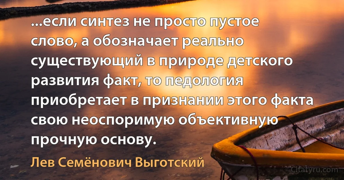 ...если синтез не просто пустое слово, а обозначает реально существующий в природе детского развития факт, то педология приобретает в признании этого факта свою неоспоримую объективную прочную основу. (Лев Семёнович Выготский)