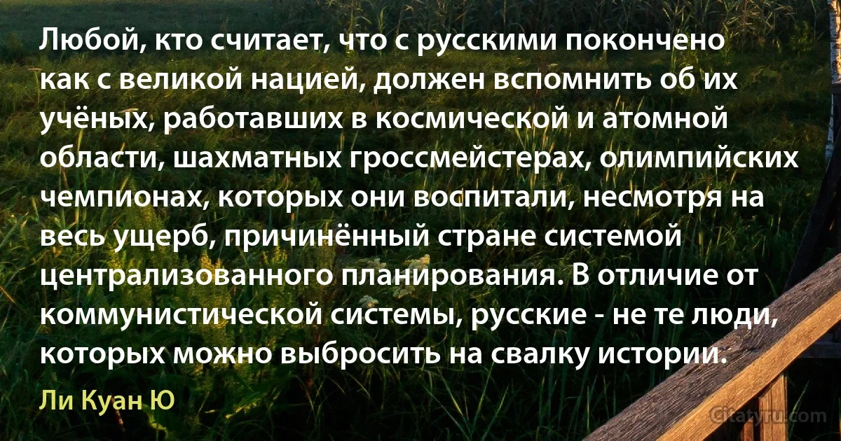 Любой, кто считает, что с русскими покончено как с великой нацией, должен вспомнить об их учёных, работавших в космической и атомной области, шахматных гроссмейстерах, олимпийских чемпионах, которых они воспитали, несмотря на весь ущерб, причинённый стране системой централизованного планирования. В отличие от коммунистической системы, русские - не те люди, которых можно выбросить на свалку истории. (Ли Куан Ю)