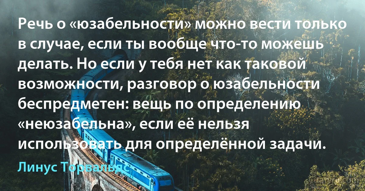 Речь о «юзабельности» можно вести только в случае, если ты вообще что-то можешь делать. Но если у тебя нет как таковой возможности, разговор о юзабельности беспредметен: вещь по определению «неюзабельна», если её нельзя использовать для определённой задачи. (Линус Торвальдс)