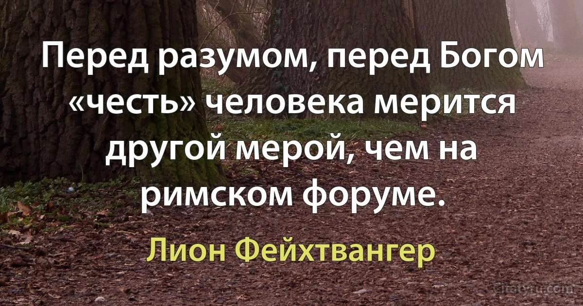 Перед разумом, перед Богом «честь» человека мерится другой мерой, чем на римском форуме. (Лион Фейхтвангер)