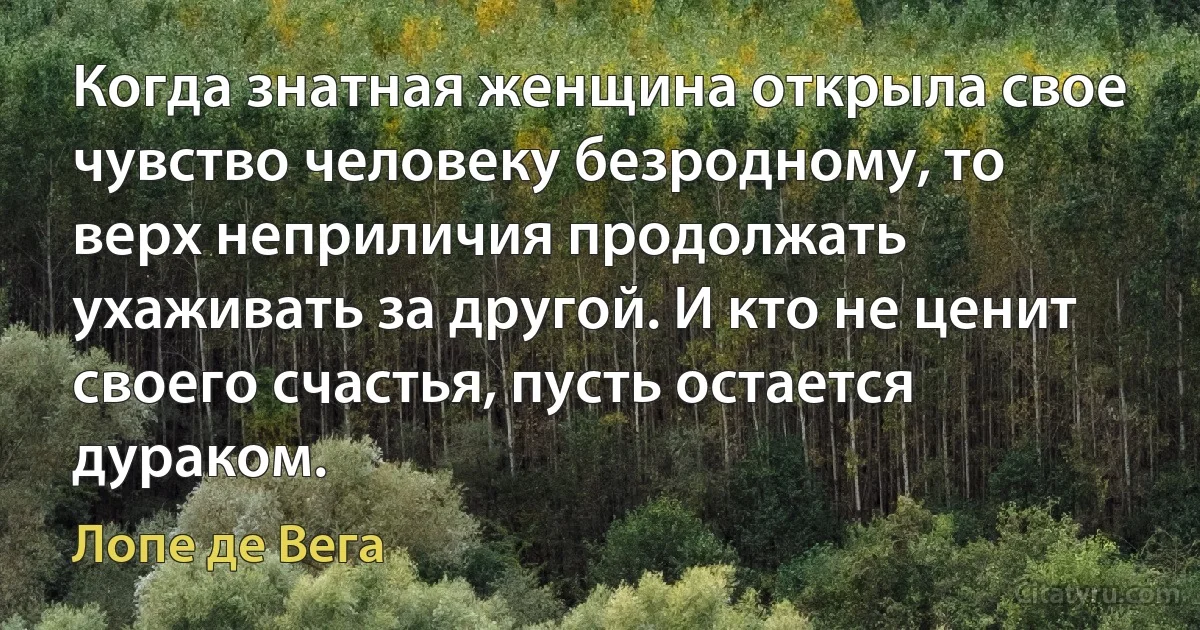 Когда знатная женщина открыла свое чувство человеку безродному, то верх неприличия продолжать ухаживать за другой. И кто не ценит своего счастья, пусть остается дураком. (Лопе де Вега)