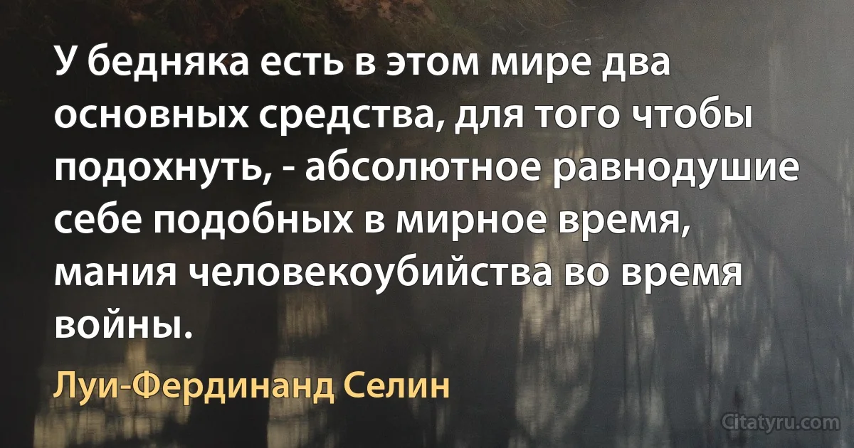 У бедняка есть в этом мире два основных средства, для того чтобы подохнуть, - абсолютное равнодушие себе подобных в мирное время, мания человекоубийства во время войны. (Луи-Фердинанд Селин)