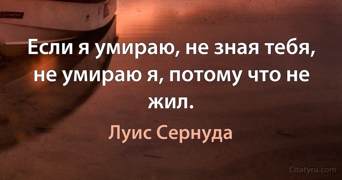 Если я умираю, не зная тебя, не умираю я, потому что не жил. (Луис Сернуда)