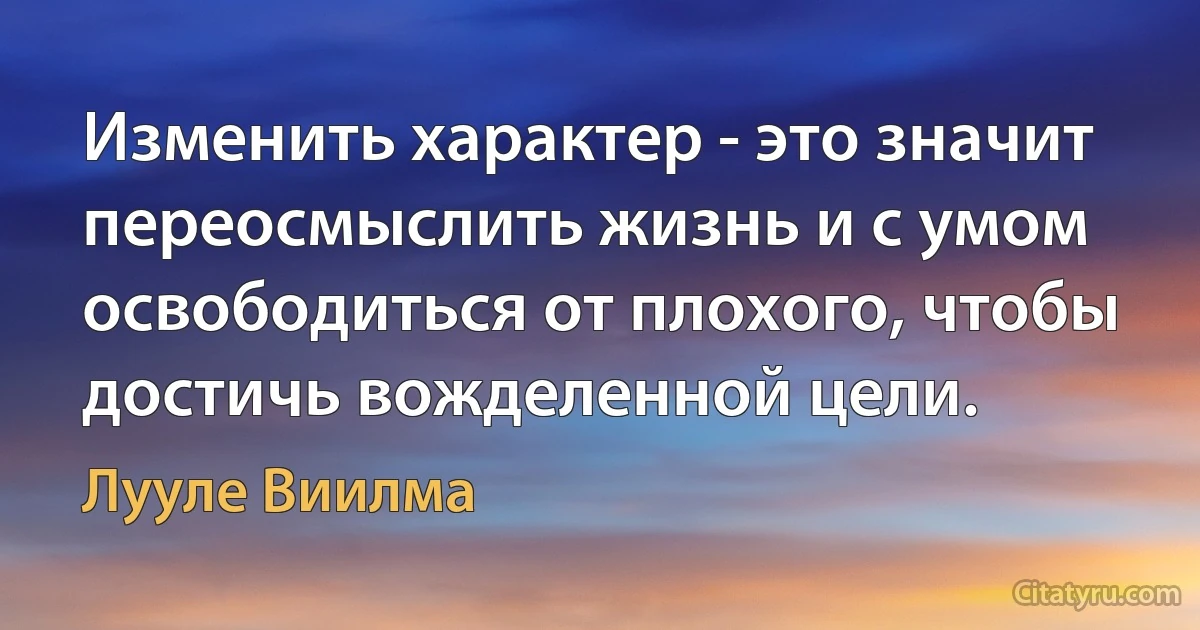 Изменить характер - это значит переосмыслить жизнь и с умом освободиться от плохого, чтобы достичь вожделенной цели. (Лууле Виилма)