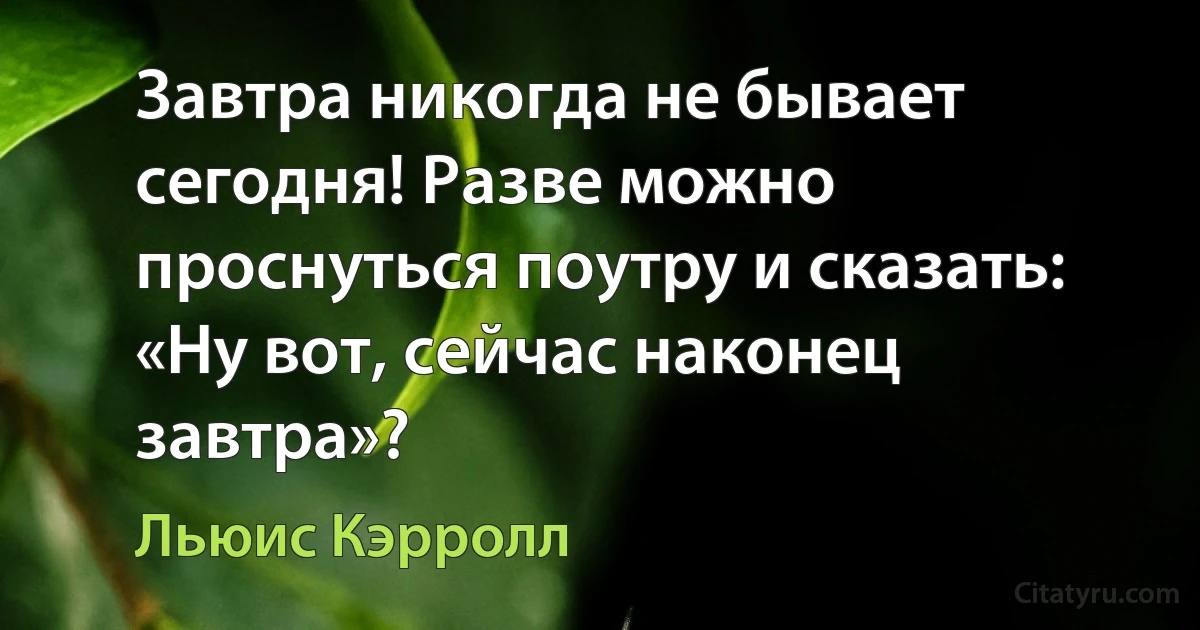 Завтра никогда не бывает сегодня! Разве можно проснуться поутру и сказать: «Ну вот, сейчас наконец завтра»? (Льюис Кэрролл)