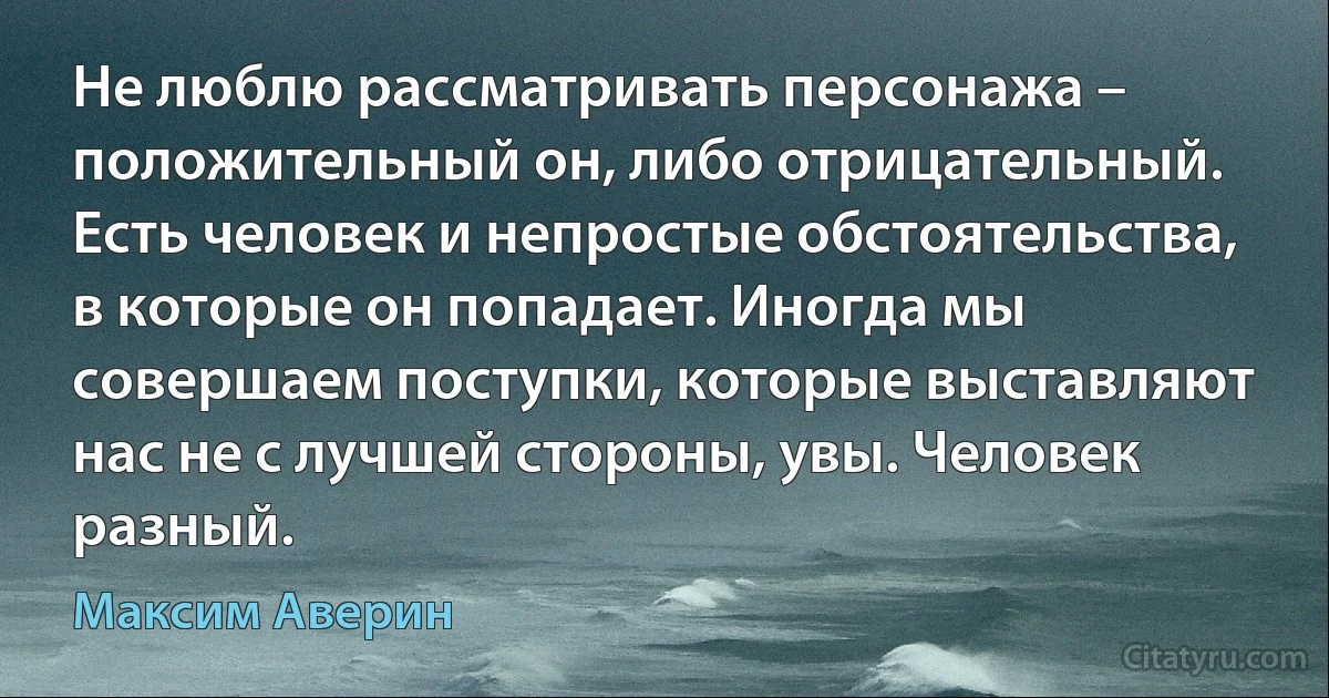 Не люблю рассматривать персонажа – положительный он, либо отрицательный. Есть человек и непростые обстоятельства, в которые он попадает. Иногда мы совершаем поступки, которые выставляют нас не с лучшей стороны, увы. Человек разный. (Максим Аверин)