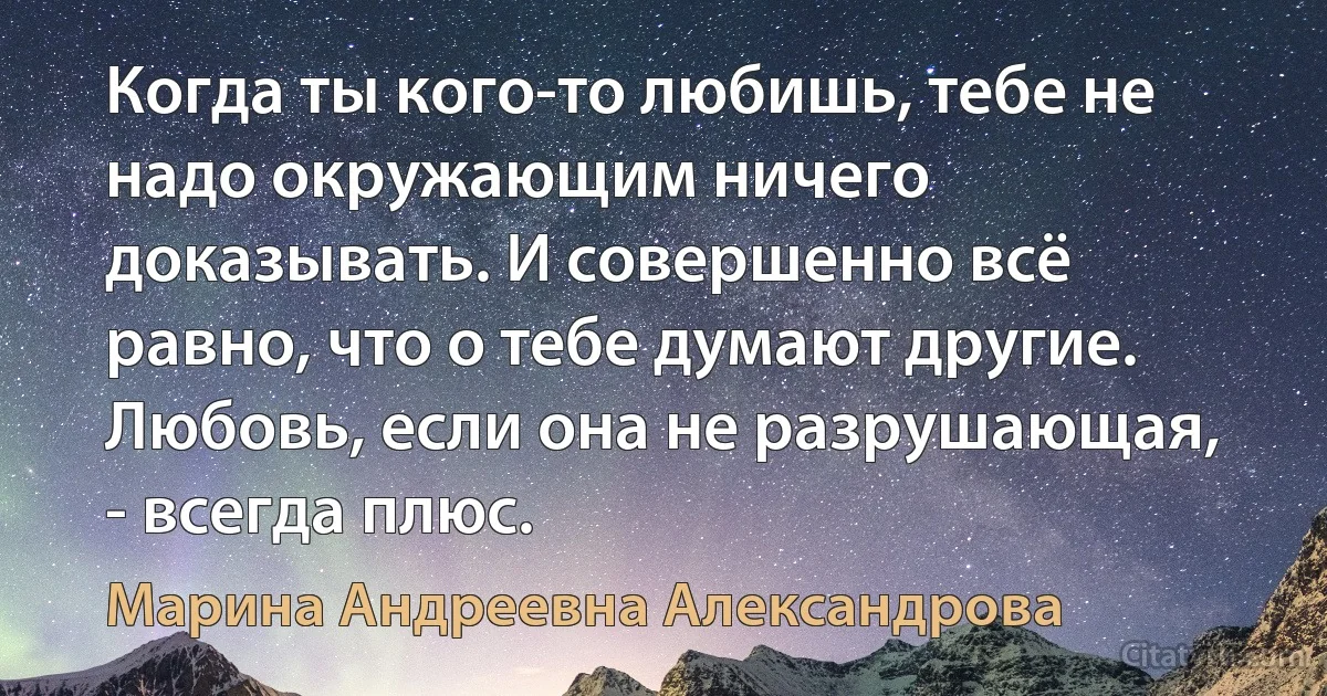 Когда ты кого-то любишь, тебе не надо окружающим ничего доказывать. И совершенно всё равно, что о тебе думают другие. Любовь, если она не разрушающая, - всегда плюс. (Марина Андреевна Александрова)