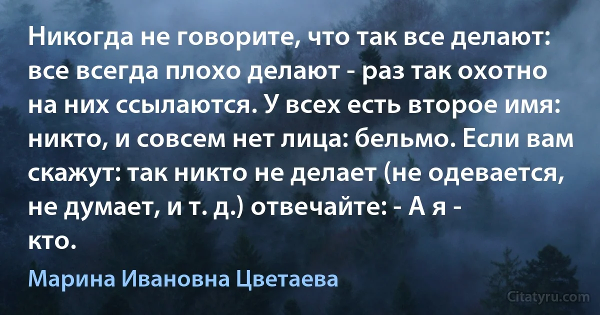 Никогда не говорите, что так все делают: все всегда плохо делают - раз так охотно на них ссылаются. У всех есть второе имя: никто, и совсем нет лица: бельмо. Если вам скажут: так никто не делает (не одевается, не думает, и т. д.) отвечайте: - А я - кто. (Марина Ивановна Цветаева)