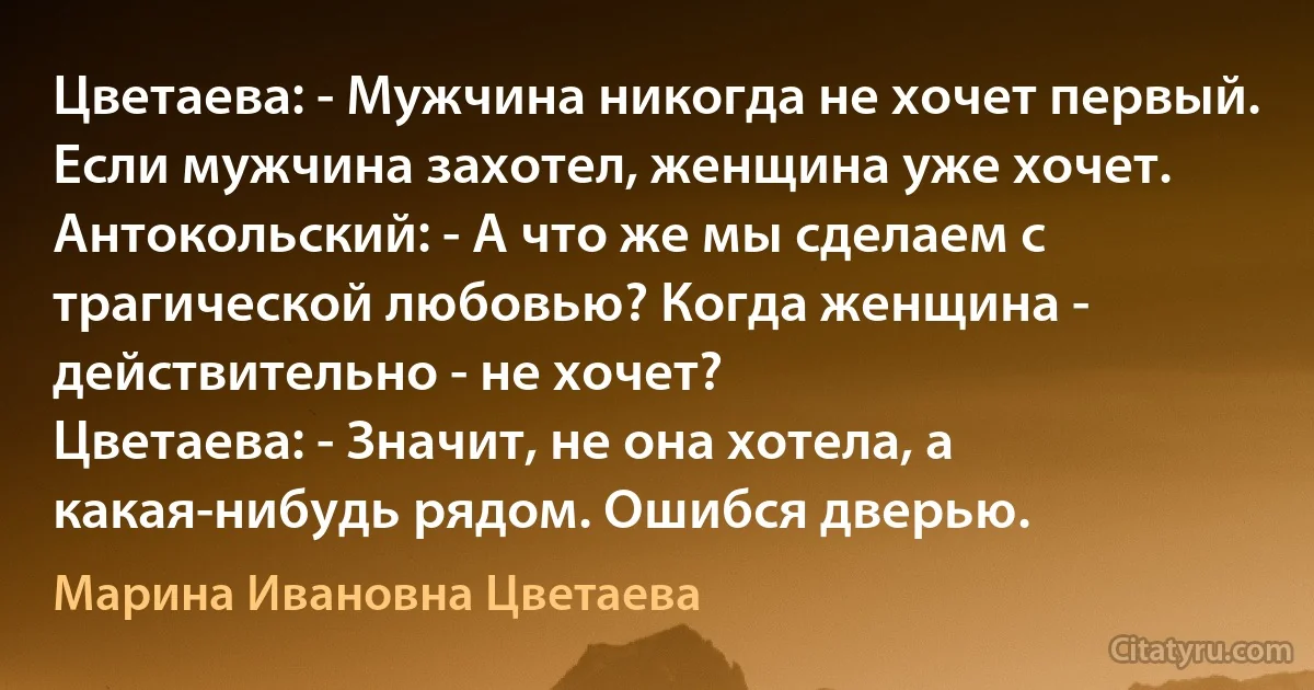 Цветаева: - Мужчина никогда не хочет первый. Если мужчина захотел, женщина уже хочет.
Антокольский: - А что же мы сделаем с трагической любовью? Когда женщина - действительно - не хочет?
Цветаева: - Значит, не она хотела, а какая-нибудь рядом. Ошибся дверью. (Марина Ивановна Цветаева)