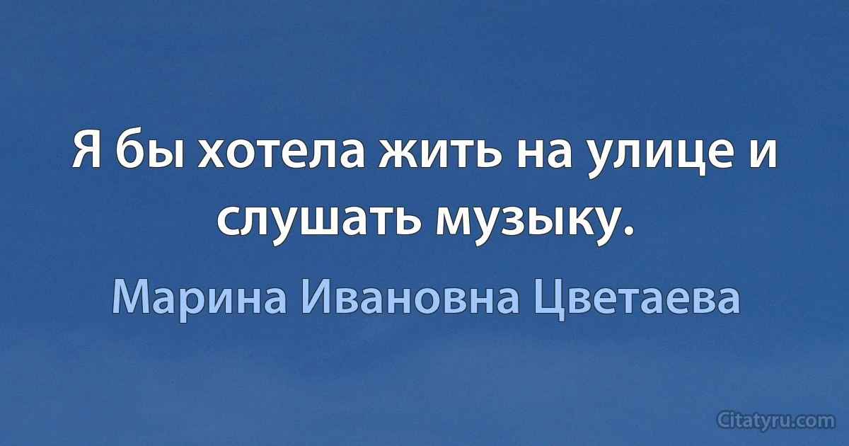 Я бы хотела жить на улице и слушать музыку. (Марина Ивановна Цветаева)