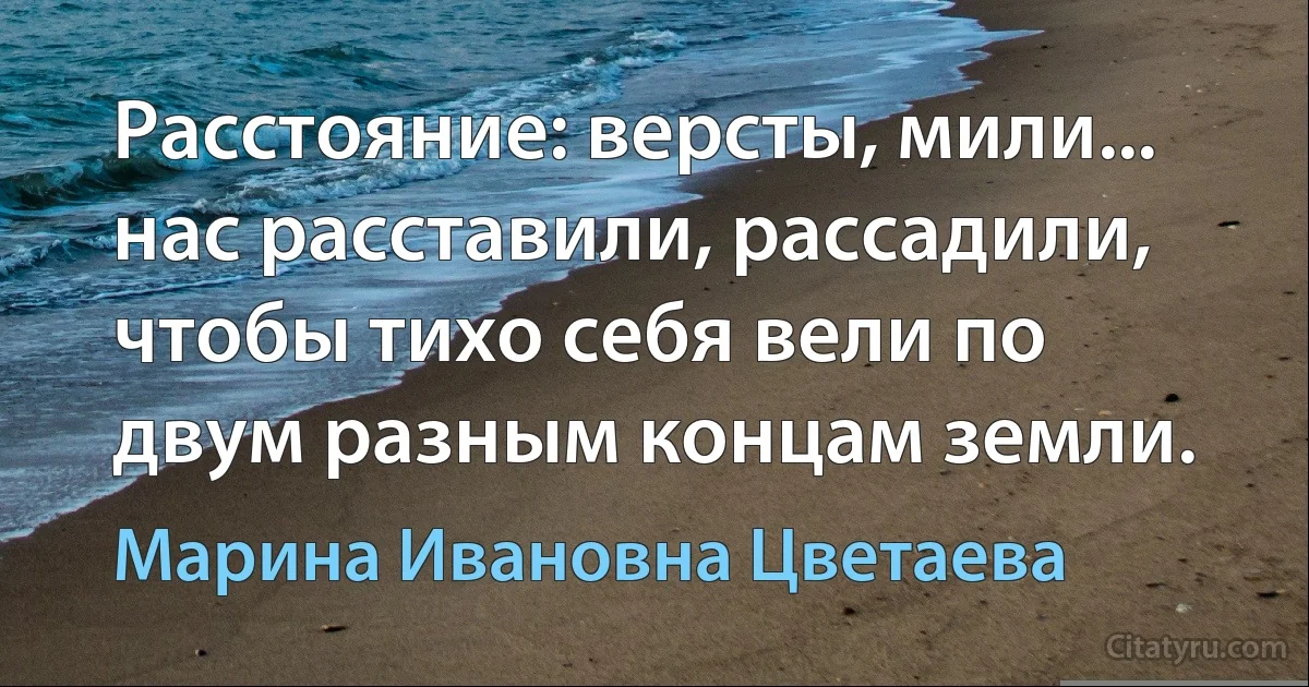 Расстояние: версты, мили... нас расставили, рассадили, чтобы тихо себя вели по двум разным концам земли. (Марина Ивановна Цветаева)