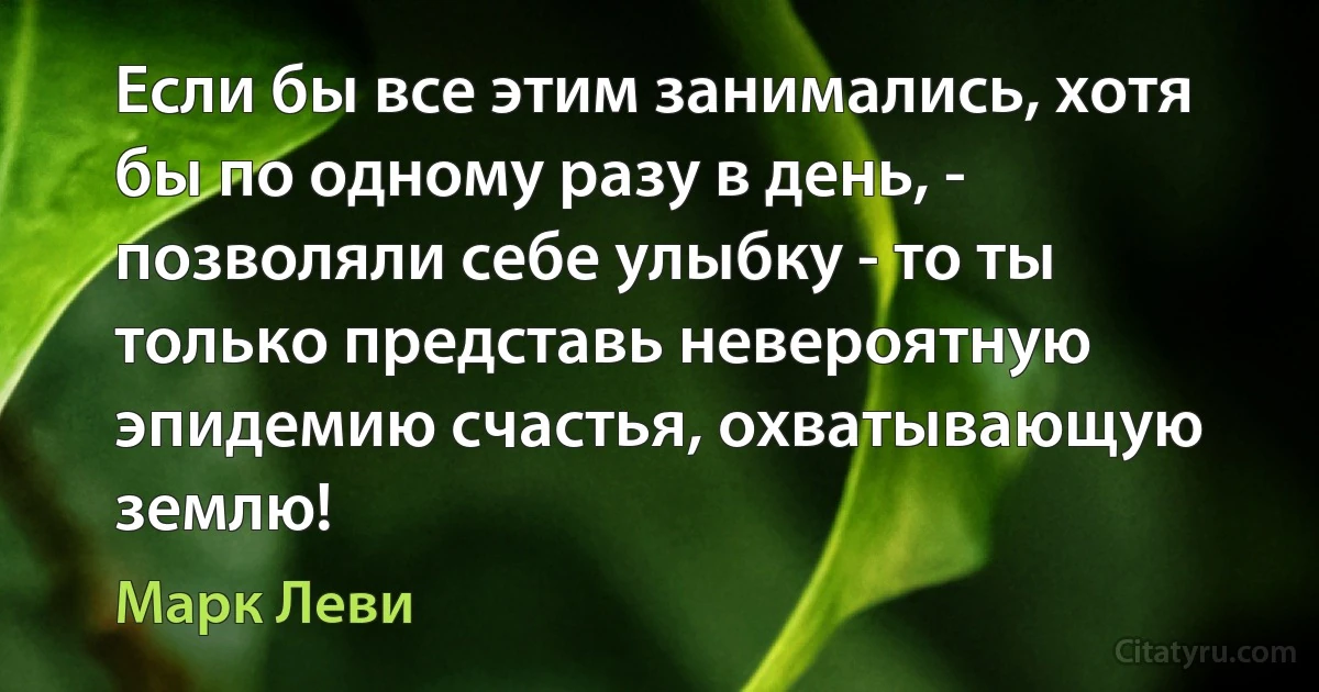 Если бы все этим занимались, хотя бы по одному разу в день, - позволяли себе улыбку - то ты только представь невероятную эпидемию счастья, охватывающую землю! (Марк Леви)