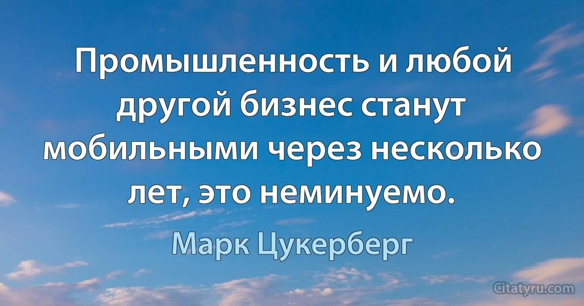 Промышленность и любой другой бизнес станут мобильными через несколько лет, это неминуемо. (Марк Цукерберг)