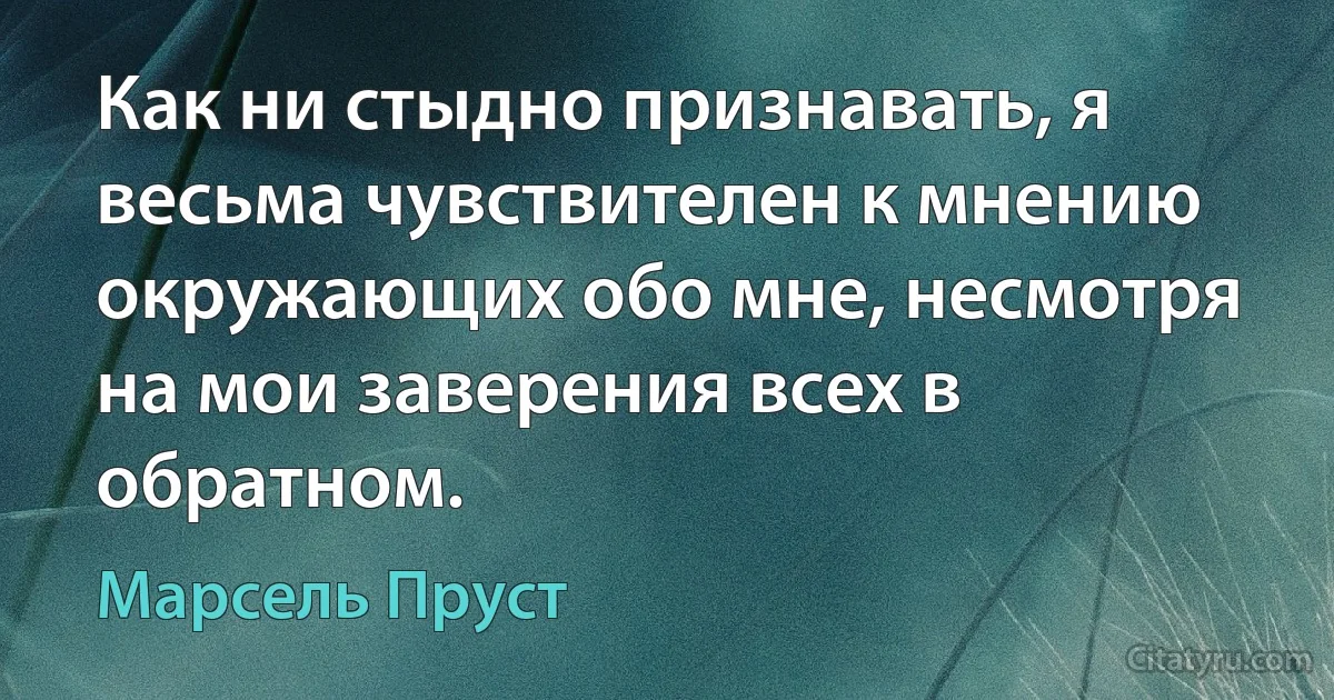 Как ни стыдно признавать, я весьма чувствителен к мнению окружающих обо мне, несмотря на мои заверения всех в обратном. (Марсель Пруст)