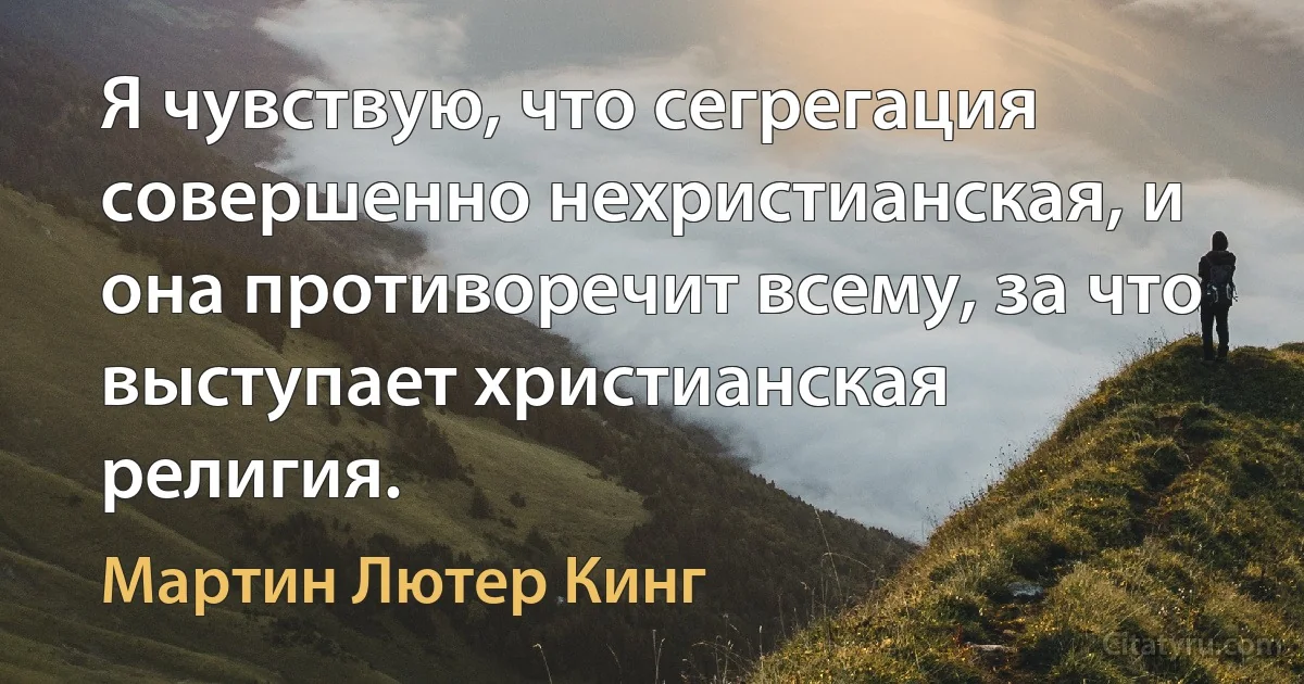 Я чувствую, что сегрегация совершенно нехристианская, и она противоречит всему, за что выступает христианская религия. (Мартин Лютер Кинг)