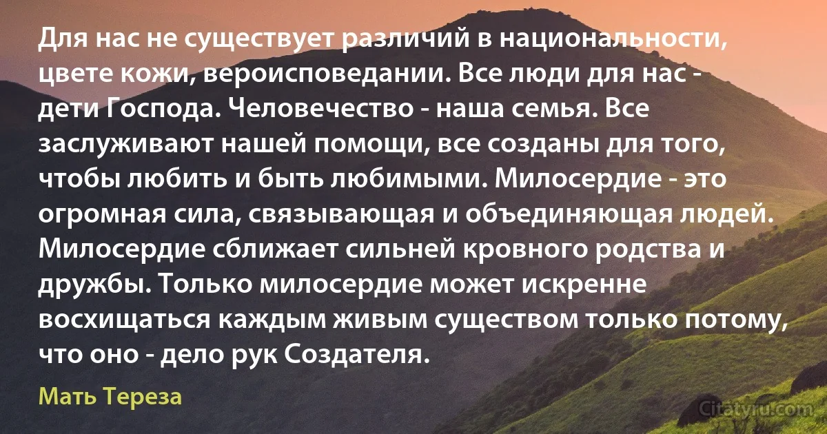 Для нас не существует различий в национальности, цвете кожи, вероисповедании. Все люди для нас - дети Господа. Человечество - наша семья. Все заслуживают нашей помощи, все созданы для того, чтобы любить и быть любимыми. Милосердие - это огромная сила, связывающая и объединяющая людей. Милосердие сближает сильней кровного родства и дружбы. Только милосердие может искренне восхищаться каждым живым существом только потому, что оно - дело рук Создателя. (Мать Тереза)