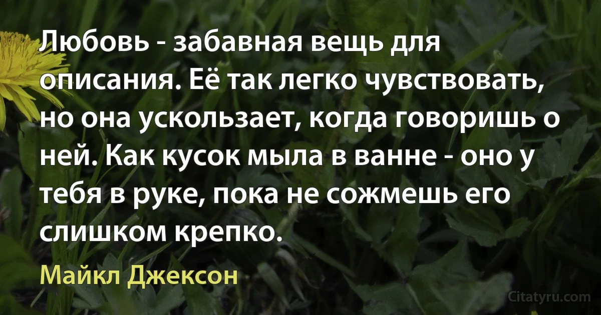 Любовь - забавная вещь для описания. Её так легко чувствовать, но она ускользает, когда говоришь о ней. Как кусок мыла в ванне - оно у тебя в руке, пока не сожмешь его слишком крепко. (Майкл Джексон)