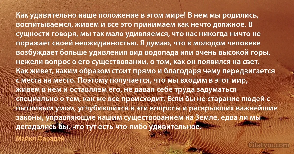 Как удивительно наше положение в этом мире! В нем мы родились, воспитываемся, живем и все это принимаем как нечто должное. В сущности говоря, мы так мало удивляемся, что нас никогда ничто не поражает своей неожиданностью. Я думаю, что в молодом человеке возбуждает больше удивления вид водопада или очень высокой горы, нежели вопрос о его существовании, о том, как он появился на свет. Как живет, каким образом стоит прямо и благодаря чему передвигается с места на место. Поэтому получается, что мы входим в этот мир, живем в нем и оставляем его, не давая себе труда задуматься специально о том, как же все происходит. Если бы не старание людей с пытливым умом, углубившихся в эти вопросы и раскрывших важнейшие законы, управляющие нашим существованием на Земле, едва ли мы догадались бы, что тут есть что-либо удивительное. (Майкл Фарадей)