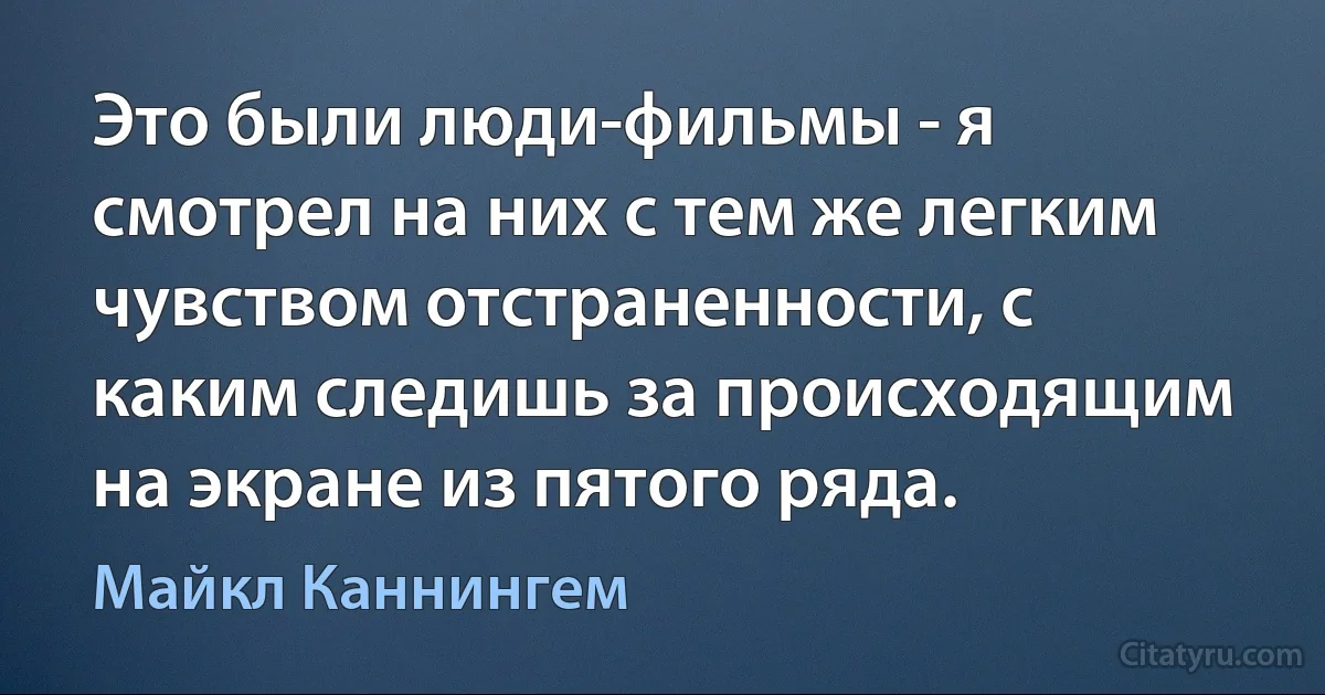 Это были люди-фильмы - я смотрел на них с тем же легким чувством отстраненности, с каким следишь за происходящим на экране из пятого ряда. (Майкл Каннингем)