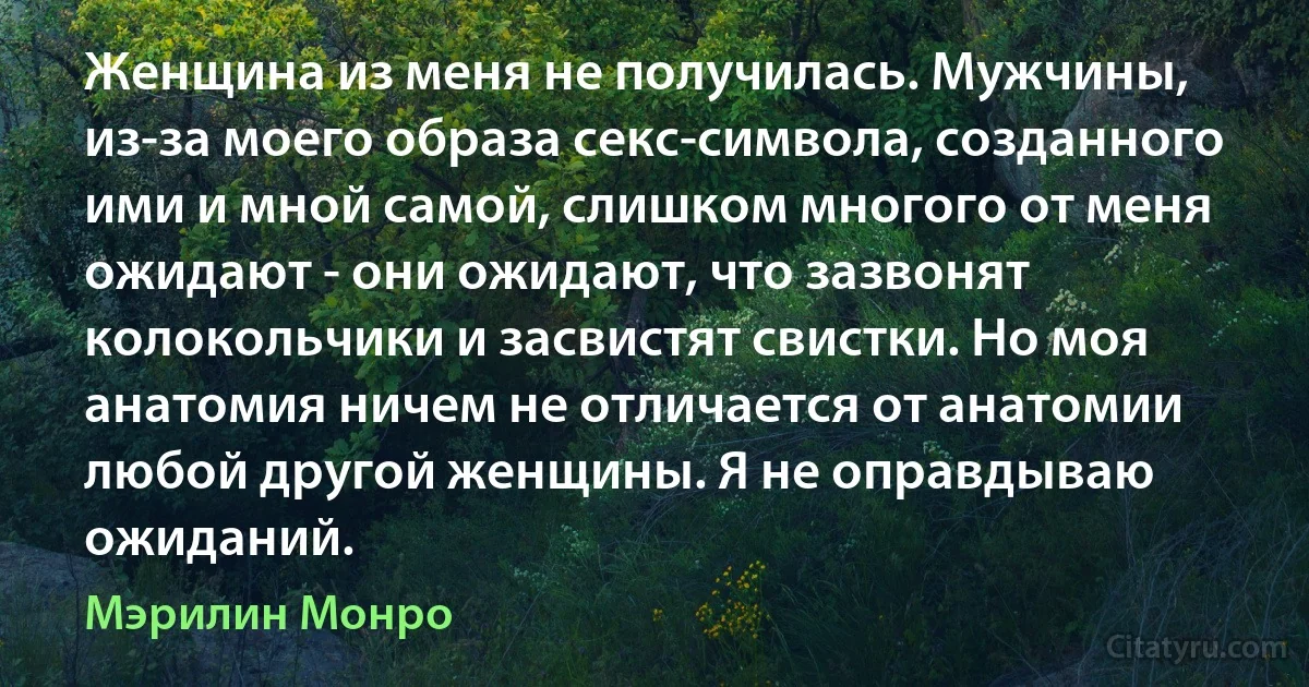 Женщина из меня не получилась. Мужчины, из-за моего образа секс-символа, созданного ими и мной самой, слишком многого от меня ожидают - они ожидают, что зазвонят колокольчики и засвистят свистки. Но моя анатомия ничем не отличается от анатомии любой другой женщины. Я не оправдываю ожиданий. (Мэрилин Монро)