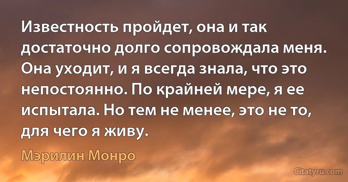 Известность пройдет, она и так достаточно долго сопровождала меня. Она уходит, и я всегда знала, что это непостоянно. По крайней мере, я ее испытала. Но тем не менее, это не то, для чего я живу. (Мэрилин Монро)