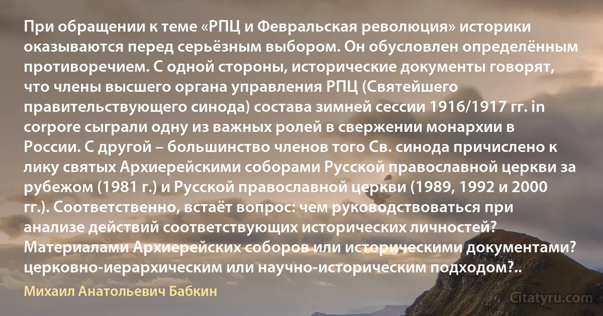 При обращении к теме «РПЦ и Февральская революция» историки оказываются перед серьёзным выбором. Он обусловлен определённым противоречием. С одной стороны, исторические документы говорят, что члены высшего органа управления РПЦ (Святейшего правительствующего синода) состава зимней сессии 1916/1917 гг. in corpore сыграли одну из важных ролей в свержении монархии в России. С другой – большинство членов того Cв. синода причислено к лику святых Архиерейскими соборами Русской православной церкви за рубежом (1981 г.) и Русской православной церкви (1989, 1992 и 2000 гг.). Соответственно, встаёт вопрос: чем руководствоваться при анализе действий соответствующих исторических личностей? Материалами Архиерейских соборов или историческими документами? церковно-иерархическим или научно-историческим подходом?.. (Михаил Анатольевич Бабкин)