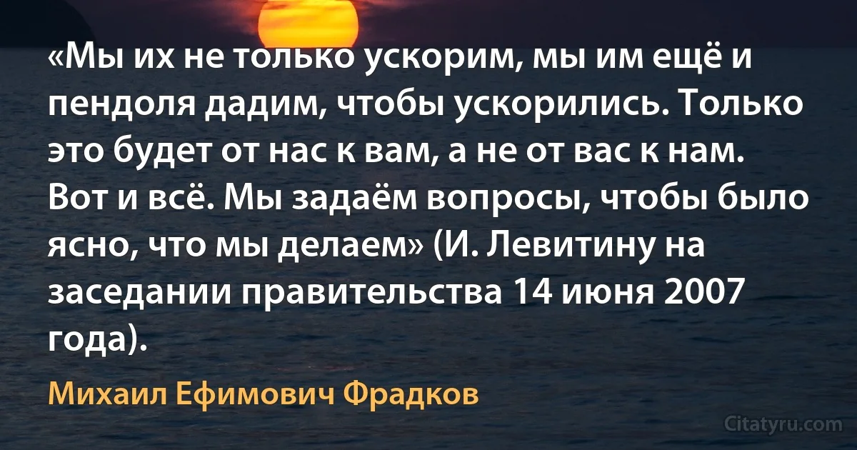 «Мы их не только ускорим, мы им ещё и пендоля дадим, чтобы ускорились. Только это будет от нас к вам, а не от вас к нам. Вот и всё. Мы задаём вопросы, чтобы было ясно, что мы делаем» (И. Левитину на заседании правительства 14 июня 2007 года). (Михаил Ефимович Фрадков)