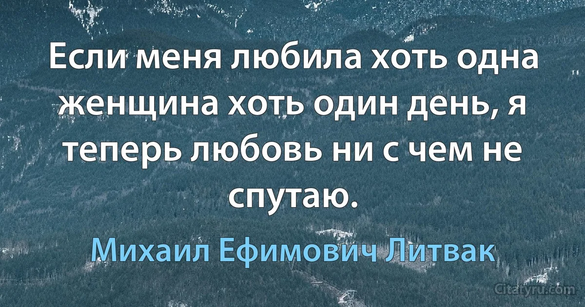 Если меня любила хоть одна женщина хоть один день, я теперь любовь ни с чем не спутаю. (Михаил Ефимович Литвак)