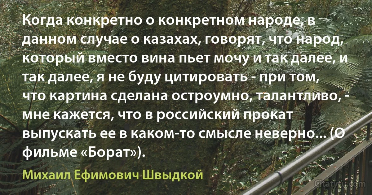 Когда конкретно о конкретном народе, в данном случае о казахах, говорят, что народ, который вместо вина пьет мочу и так далее, и так далее, я не буду цитировать - при том, что картина сделана остроумно, талантливо, - мне кажется, что в российский прокат выпускать ее в каком-то смысле неверно... (О фильме «Борат»). (Михаил Ефимович Швыдкой)