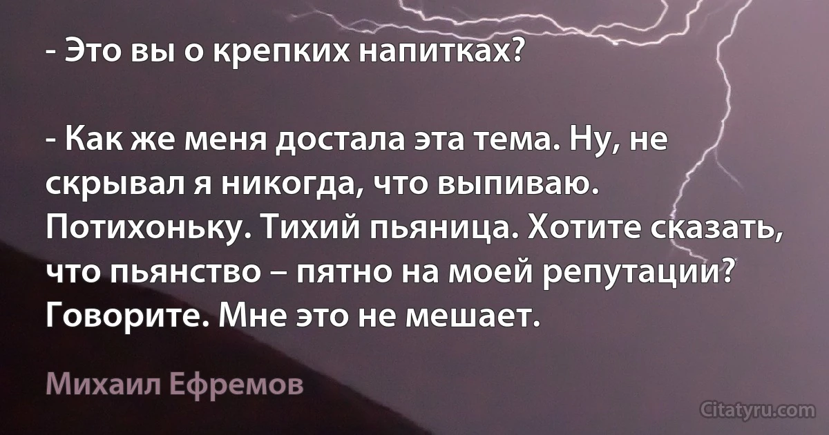 - Это вы о крепких напитках?

- Как же меня достала эта тема. Ну, не скрывал я никогда, что выпиваю. Потихоньку. Тихий пьяница. Хотите сказать, что пьянство – пятно на моей репутации? Говорите. Мне это не мешает. (Михаил Ефремов)