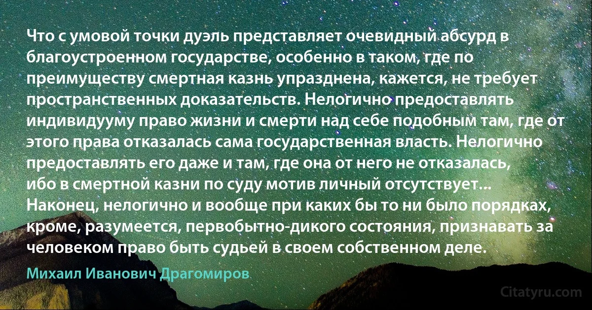 Что с умовой точки дуэль представляет очевидный абсурд в благоустроенном государстве, особенно в таком, где по преимуществу смертная казнь упразднена, кажется, не требует пространственных доказательств. Нелогично предоставлять индивидууму право жизни и смерти над себе подобным там, где от этого права отказалась сама государственная власть. Нелогично предоставлять его даже и там, где она от него не отказалась, ибо в смертной казни по суду мотив личный отсутствует... Наконец, нелогично и вообще при каких бы то ни было порядках, кроме, разумеется, первобытно-дикого состояния, признавать за человеком право быть судьей в своем собственном деле. (Михаил Иванович Драгомиров)