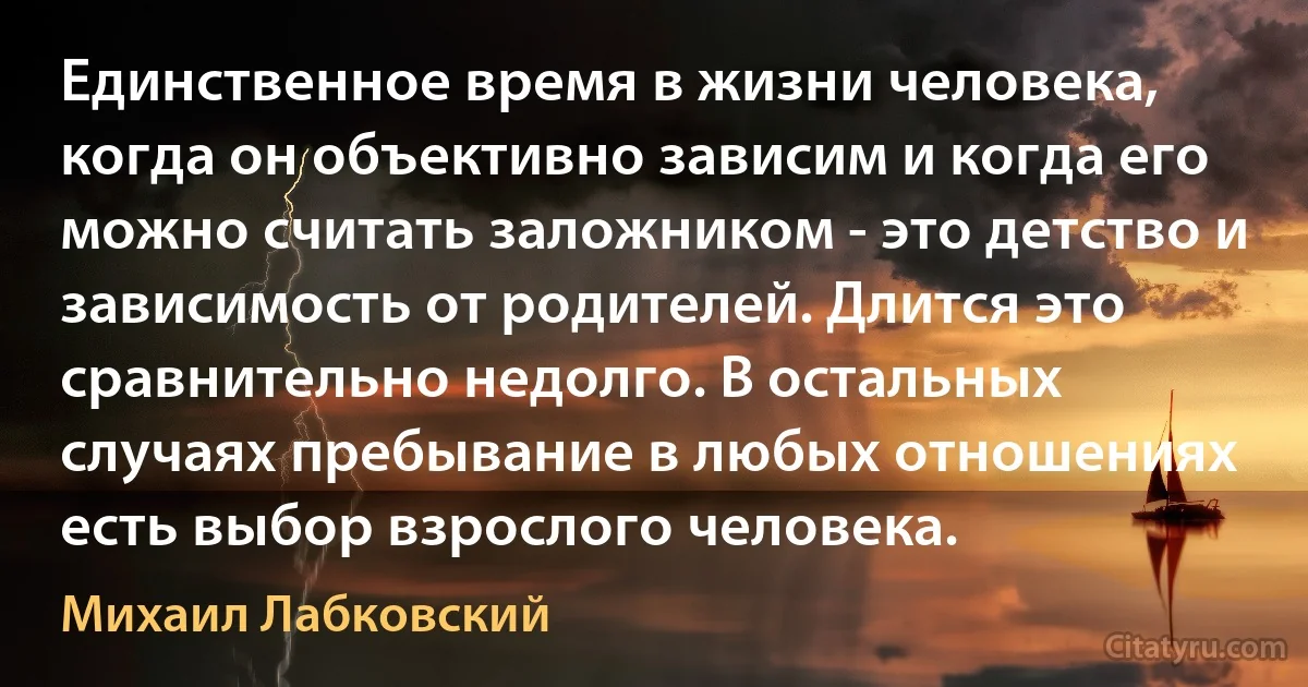 Единственное время в жизни человека, когда он объективно зависим и когда его можно считать заложником - это детство и зависимость от родителей. Длится это сравнительно недолго. В остальных случаях пребывание в любых отношениях есть выбор взрослого человека. (Михаил Лабковский)