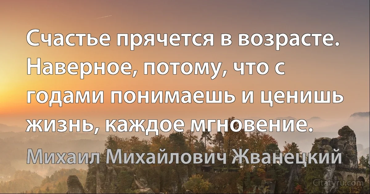 Счастье прячется в возрасте. Наверное, потому, что с годами понимаешь и ценишь жизнь, каждое мгновение. (Михаил Михайлович Жванецкий)