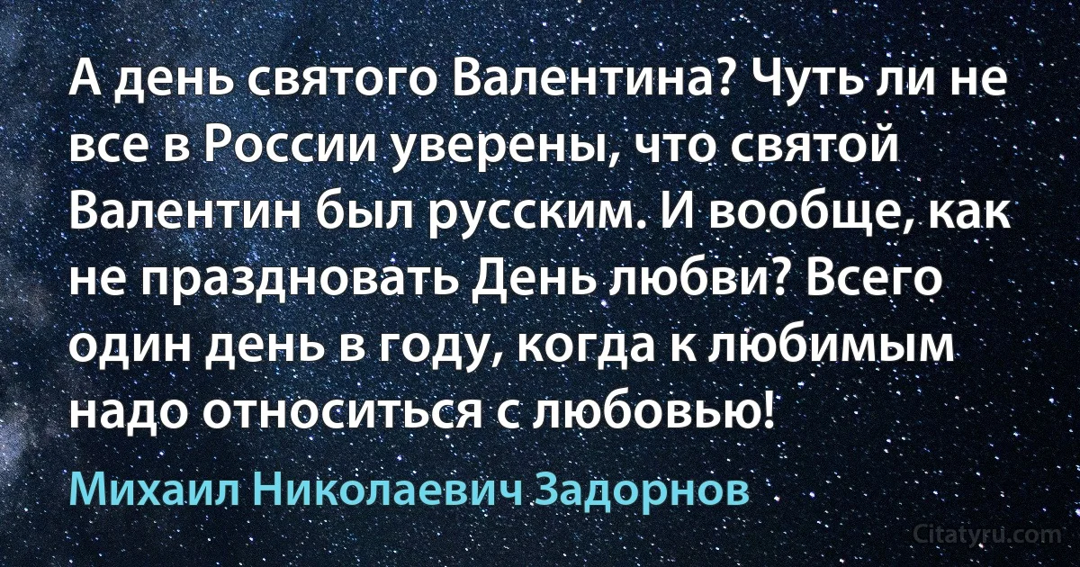 А день святого Валентина? Чуть ли не все в России уверены, что святой Валентин был русским. И вообще, как не праздновать День любви? Всего один день в году, когда к любимым надо относиться с любовью! (Михаил Николаевич Задорнов)