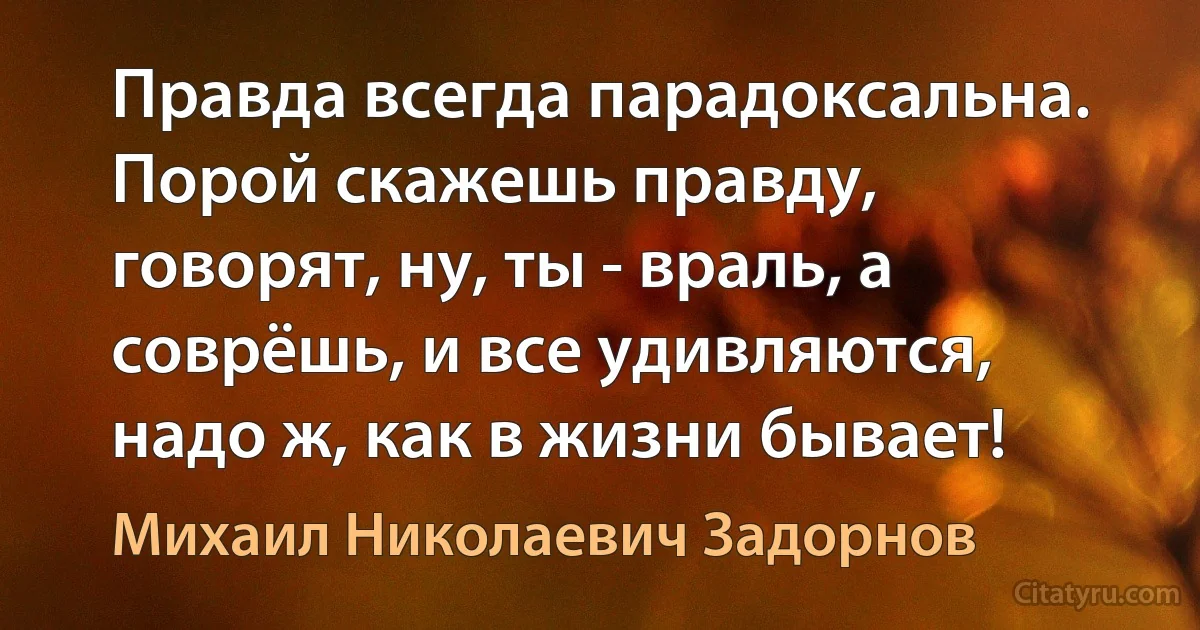 Правда всегда парадоксальна. Порой скажешь правду, говорят, ну, ты - враль, а соврёшь, и все удивляются, надо ж, как в жизни бывает! (Михаил Николаевич Задорнов)