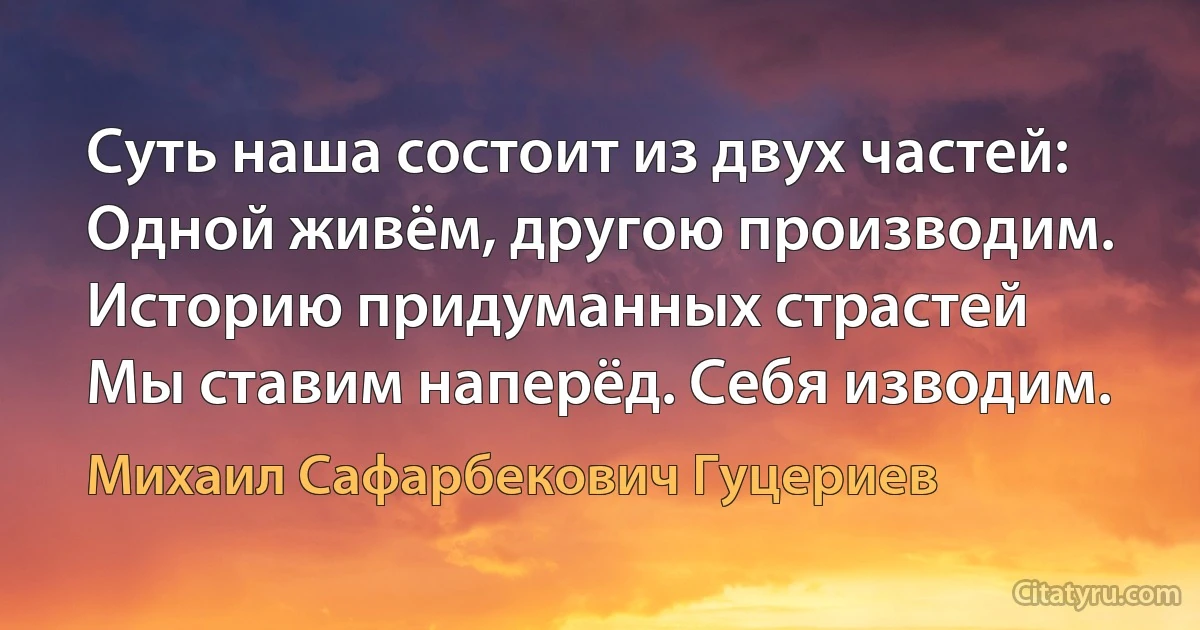 Суть наша состоит из двух частей: 
Одной живём, другою производим. 
Историю придуманных страстей 
Мы ставим наперёд. Себя изводим. (Михаил Сафарбекович Гуцериев)