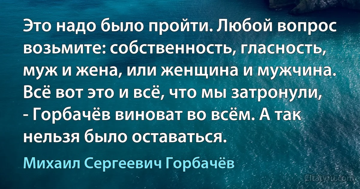 Это надо было пройти. Любой вопрос возьмите: собственность, гласность, муж и жена, или женщина и мужчина. Всё вот это и всё, что мы затронули, - Горбачёв виноват во всём. А так нельзя было оставаться. (Михаил Сергеевич Горбачёв)